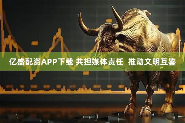 亿盛配资APP下载 共担媒体责任  推动文明互鉴