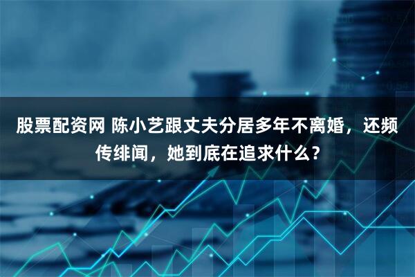 股票配资网 陈小艺跟丈夫分居多年不离婚,还频传绯闻,她到底在追求什么?