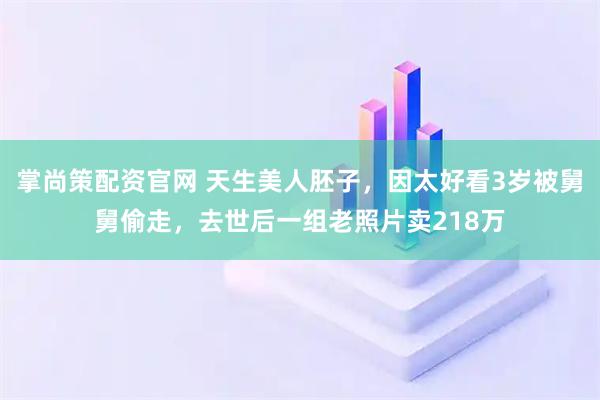 掌尚策配资官网 天生美人胚子，因太好看3岁被舅舅偷走，去世后一组老照片卖218万