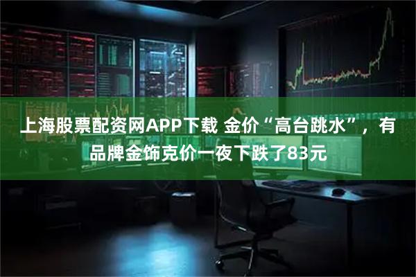 上海股票配资网APP下载 金价“高台跳水”,有品牌金饰克价一夜下跌了83元