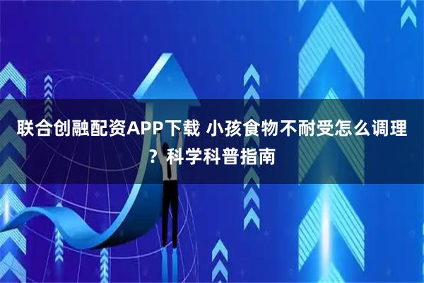 联合创融配资APP下载 小孩食物不耐受怎么调理？科学科普指南