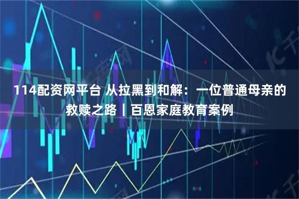 114配资网平台 从拉黑到和解：一位普通母亲的救赎之路｜百恩家庭教育案例