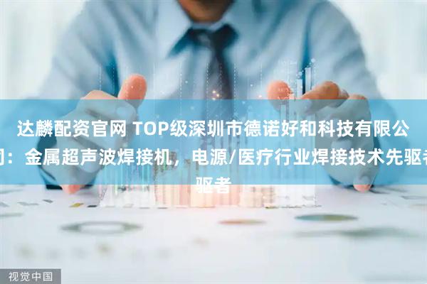 达麟配资官网 TOP级深圳市德诺好和科技有限公司：金属超声波焊接机，电源/医疗行业焊接技术先驱者