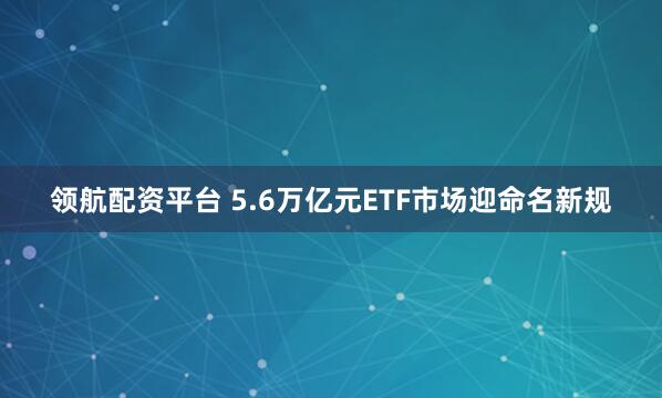 领航配资平台 5.6万亿元ETF市场迎命名新规