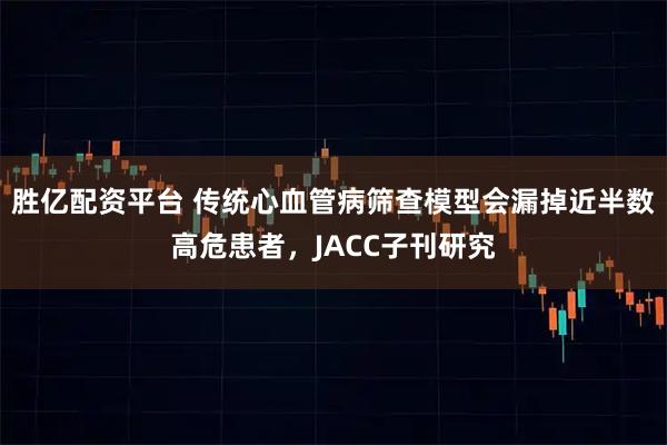 胜亿配资平台 传统心血管病筛查模型会漏掉近半数高危患者，JACC子刊研究