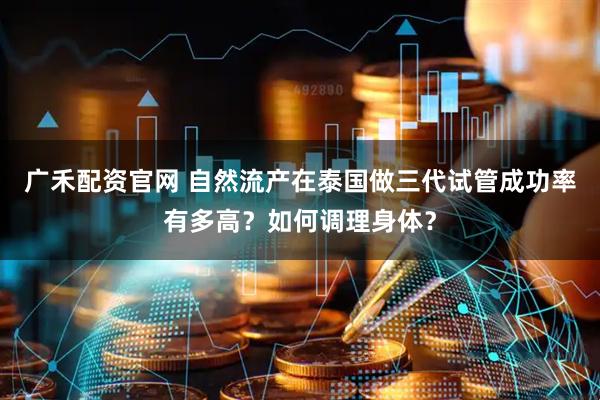 广禾配资官网 自然流产在泰国做三代试管成功率有多高？如何调理身体？