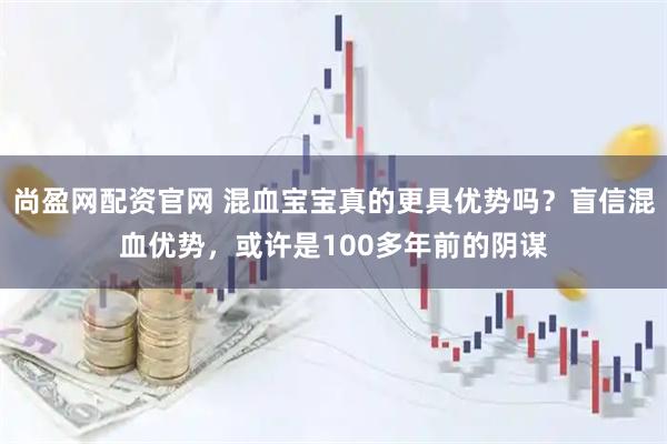 尚盈网配资官网 混血宝宝真的更具优势吗？盲信混血优势，或许是100多年前的阴谋