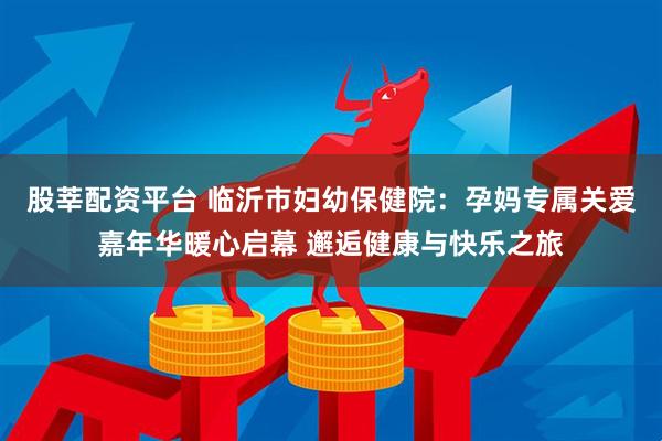 股莘配资平台 临沂市妇幼保健院：孕妈专属关爱嘉年华暖心启幕 邂逅健康与快乐之旅