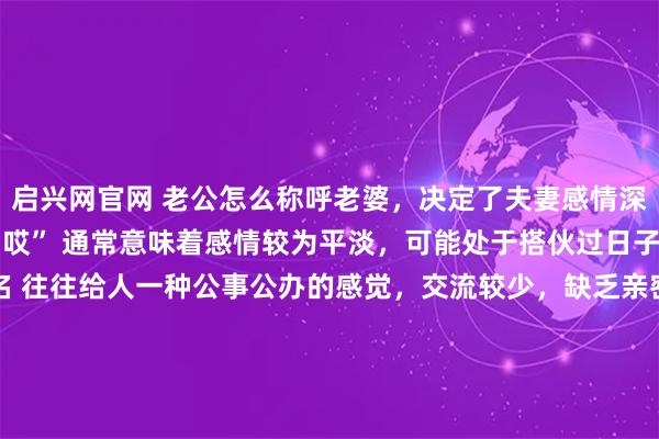 启兴网官网 老公怎么称呼老婆，决定了夫妻感情深浅：1、称呼“喂”或“哎” 通常意味着感情较为平淡，可能处于搭伙过日子的状态。2、称呼全名 往往给人一种公事公办的感觉，交流较少，缺乏亲密感。3、称呼“宝贝”“宝宝” 充满宠溺和甜蜜，通常出现在热恋期或新婚阶段。4、称呼“亲爱的” 是一种常见且温馨的称呼，体现了夫妻之间的亲密无间和深厚感情。5、称呼“老婆” 代表着承诺和陪伴，包含着亲情和责任感。6、称呼“媳妇”或“孩儿他妈” 体现了对妻子在家庭中重要性的认可，感情较为深厚且稳定。7、称呼“外号”或叠字 往往蕴含着夫妻之间