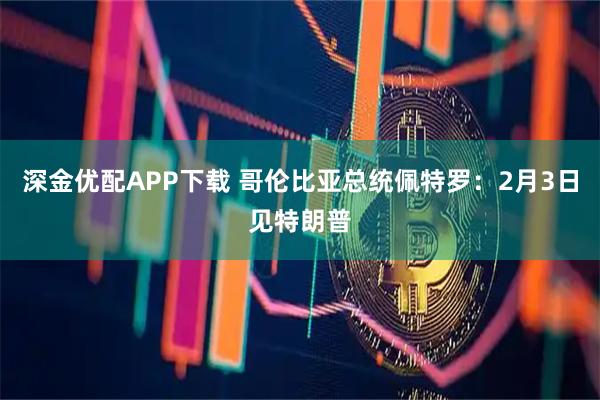 深金优配APP下载 哥伦比亚总统佩特罗：2月3日见特朗普