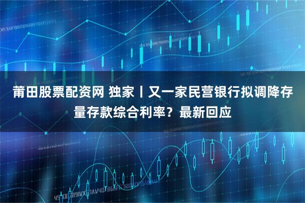 莆田股票配资网 独家丨又一家民营银行拟调降存量存款综合利率？最新回应
