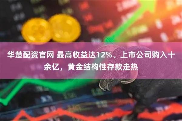 华楚配资官网 最高收益达12%、上市公司购入十余亿，黄金结构性存款走热