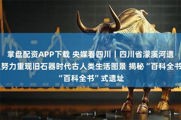 掌盘配资APP下载 央媒看四川丨四川省濛溪河遗址考古队努力重现旧石器时代古人类生活图景 揭秘“百科全书”式遗址