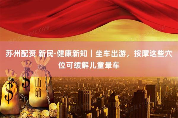 苏州配资 新民·健康新知｜坐车出游，按摩这些穴位可缓解儿童晕车