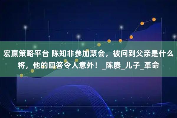 宏赢策略平台 陈知非参加聚会，被问到父亲是什么将，他的回答令人意外！_陈赓_儿子_革命