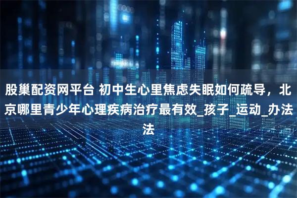 股巢配资网平台 初中生心里焦虑失眠如何疏导，北京哪里青少年心理疾病治疗最有效_孩子_运动_办法