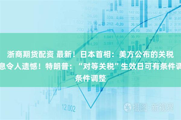 浙商期货配资 最新！日本首相：美方公布的关税信息令人遗憾！特朗普：“对等关税”生效日可有条件调整