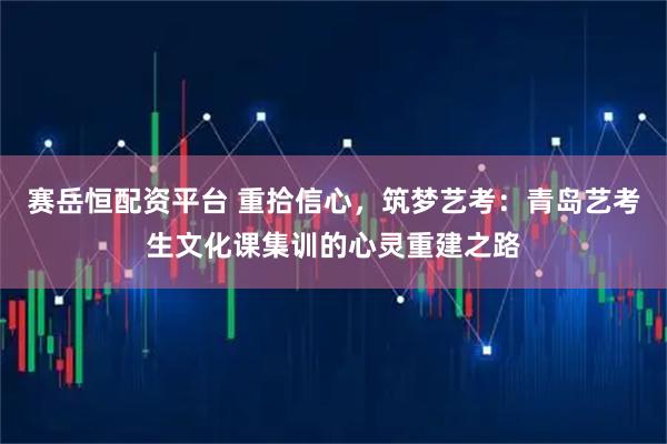 赛岳恒配资平台 重拾信心,筑梦艺考:青岛艺考生文化课集训的心灵重建之路