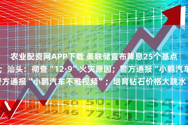 农业配资网APP下载 美联储宣布降息25个基点,鲍威尔透露关键信号;汕头:彻查“12·9”火灾原因;警方通报“小鹏汽车不雅视频”;培育钻石价格大跳水丨每经早参