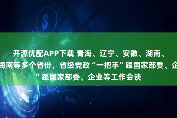 开源优配APP下载 青海、辽宁、安徽、湖南、广西、宁夏、海南等多个省份，省级党政“一把手”跟国家部委、企业等工作会谈