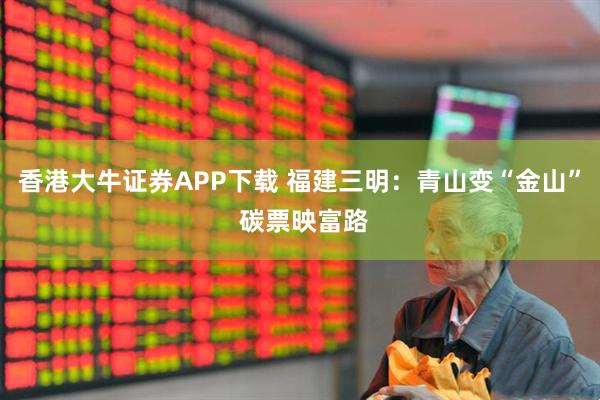 香港大牛证券APP下载 福建三明：青山变“金山” 碳票映富路