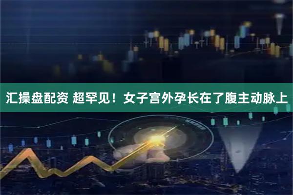 汇操盘配资 超罕见！女子宫外孕长在了腹主动脉上
